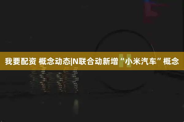 我要配资 概念动态|N联合动新增“小米汽车”概念