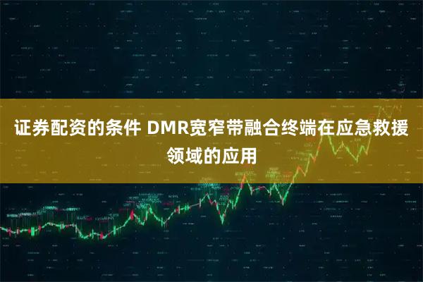 证券配资的条件 DMR宽窄带融合终端在应急救援领域的应用