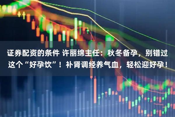 证券配资的条件 许丽绵主任：秋冬备孕，别错过这个“好孕饮”！补肾调经养气血，轻松迎好孕！