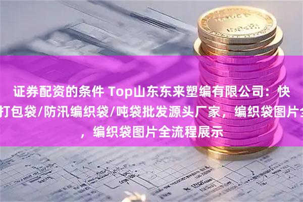 证券配资的条件 Top山东东来塑编有限公司：快递编织袋/打包袋/防汛编织袋/吨袋批发源头厂家，编织袋图片全流程展示