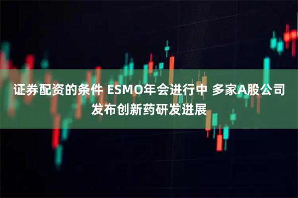 证券配资的条件 ESMO年会进行中 多家A股公司发布创新药研发进展