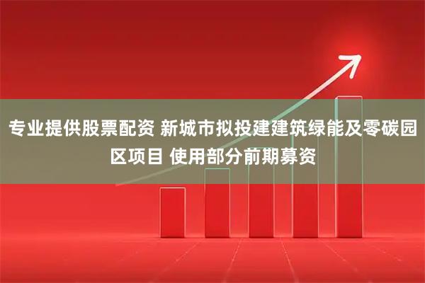 专业提供股票配资 新城市拟投建建筑绿能及零碳园区项目 使用部分前期募资