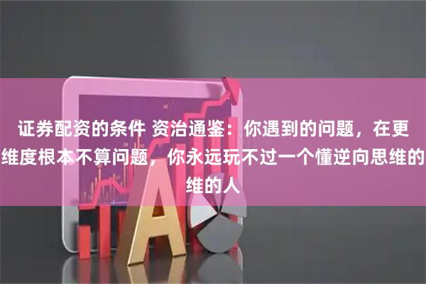 证券配资的条件 资治通鉴:你遇到的问题,在更高维度根本不算问题,你永远玩不过一个懂逆向思维的人
