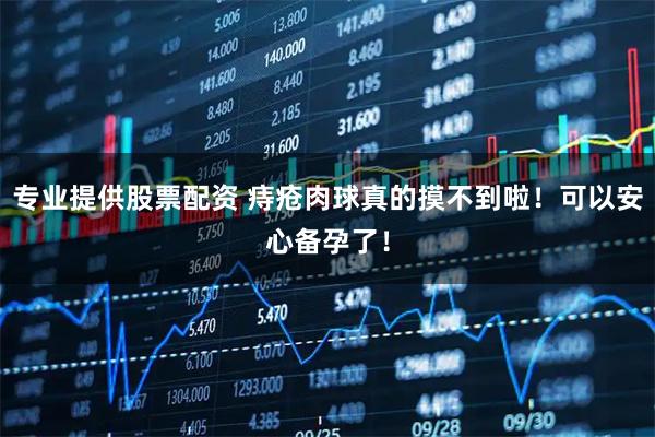 专业提供股票配资 痔疮肉球真的摸不到啦！可以安心备孕了！