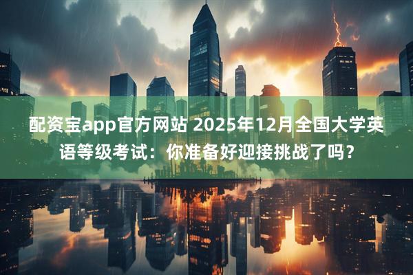 配资宝app官方网站 2025年12月全国大学英语等级考试：你准备好迎接挑战了吗？