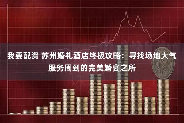 我要配资 苏州婚礼酒店终极攻略：寻找场地大气服务周到的完美婚宴之所