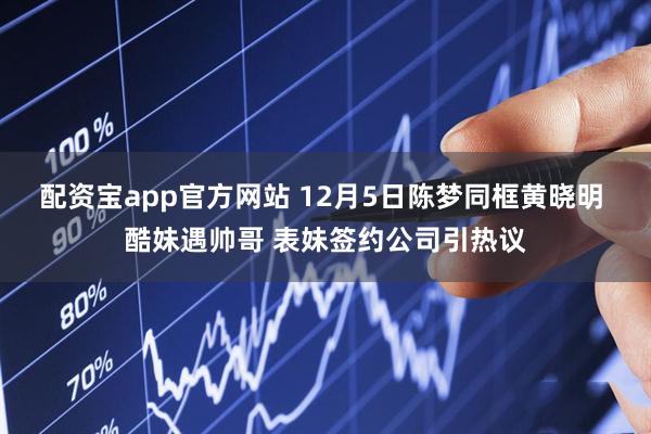 配资宝app官方网站 12月5日陈梦同框黄晓明 酷妹遇帅哥 表妹签约公司引热议