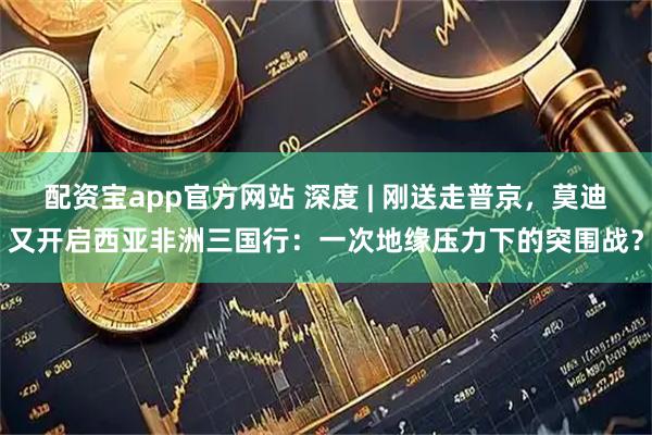 配资宝app官方网站 深度 | 刚送走普京，莫迪又开启西亚非洲三国行：一次地缘压力下的突围战？