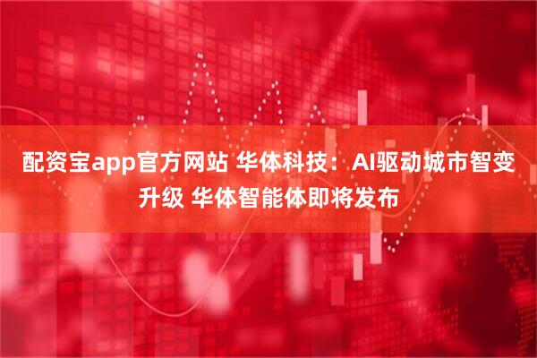 配资宝app官方网站 华体科技：AI驱动城市智变升级 华体智能体即将发布
