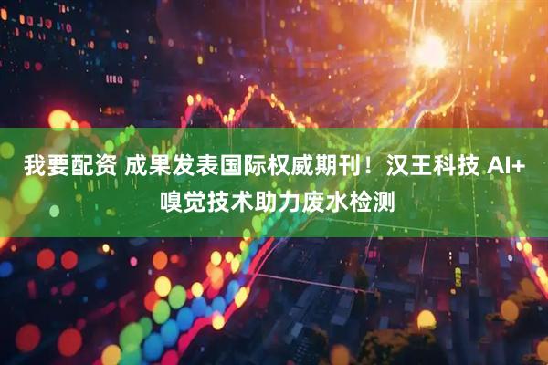 我要配资 成果发表国际权威期刊！汉王科技 AI+ 嗅觉技术助力废水检测