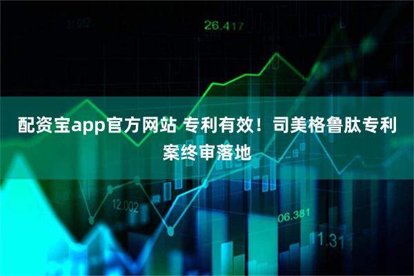 配资宝app官方网站 专利有效！司美格鲁肽专利案终审落地