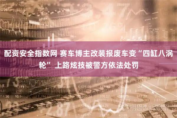 配资安全指数网 赛车博主改装报废车变“四缸八涡轮” 上路炫技被警方依法处罚
