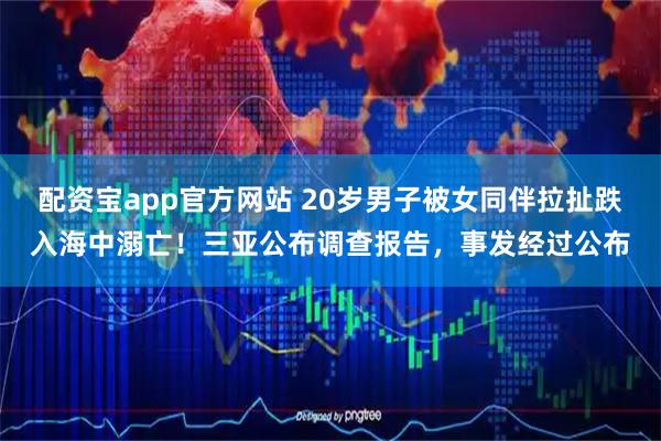 配资宝app官方网站 20岁男子被女同伴拉扯跌入海中溺亡！三亚公布调查报告，事发经过公布