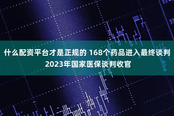 什么配资平台才是正规的 168个药品进入最终谈判 2023年国家医保谈判收官