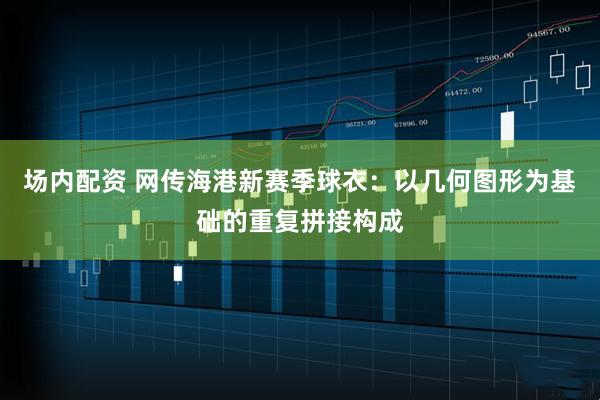 场内配资 网传海港新赛季球衣：以几何图形为基础的重复拼接构成
