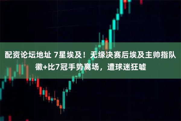 配资论坛地址 7星埃及！无缘决赛后埃及主帅指队徽+比7冠手势离场，遭球迷狂嘘