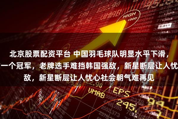 北京股票配资平台 中国羽毛球队明显水平下滑，在主场总决赛只拿一个冠军，老牌选手难挡韩国强敌，新星断层让人忧心社会朝气难再见