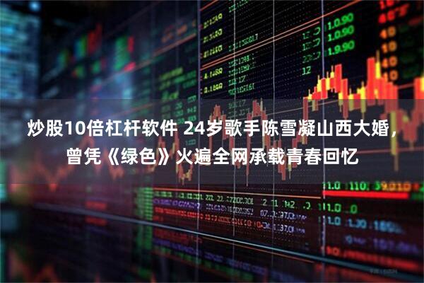 炒股10倍杠杆软件 24岁歌手陈雪凝山西大婚，曾凭《绿色》火遍全网承载青春回忆