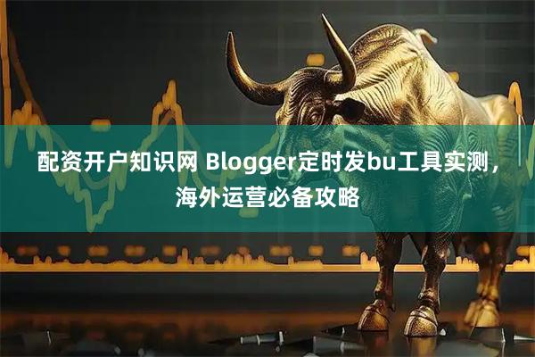 配资开户知识网 Blogger定时发bu工具实测，海外运营必备攻略
