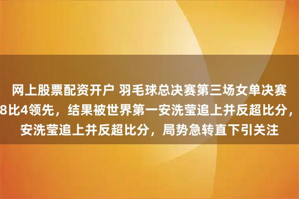 网上股票配资开户 羽毛球总决赛第三场女单决赛世界第二王祉怡开局8比4领先，结果被世界第一安洗莹追上并反超比分，局势急转直下引关注