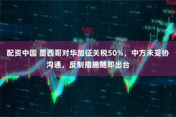 配资中国 墨西哥对华加征关税50%，中方未妥协沟通，反制措施随即出台