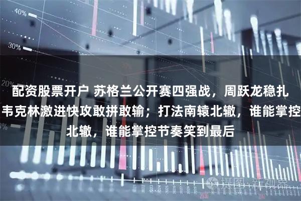 配资股票开户 苏格兰公开赛四强战，周跃龙稳扎稳打不轻敌，韦克林激进快攻敢拼敢输；打法南辕北辙，谁能掌控节奏笑到最后
