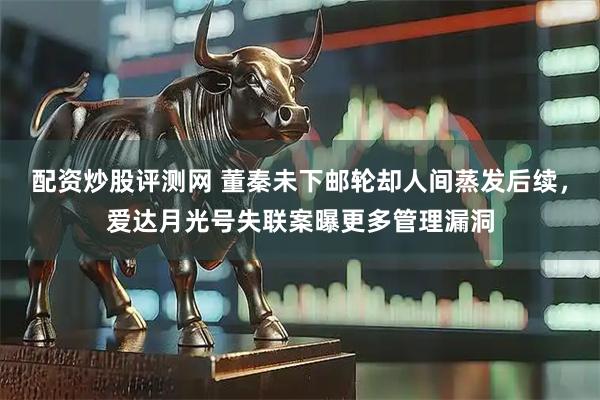 配资炒股评测网 董秦未下邮轮却人间蒸发后续，爱达月光号失联案曝更多管理漏洞