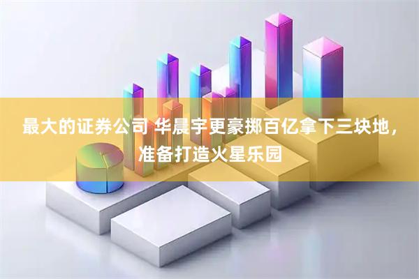 最大的证券公司 华晨宇更豪掷百亿拿下三块地，准备打造火星乐园