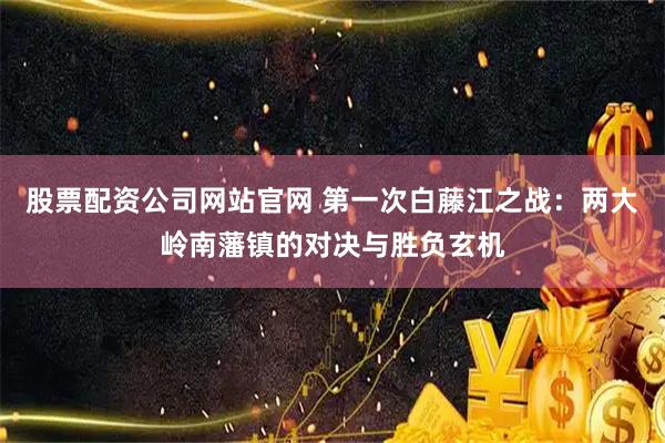 股票配资公司网站官网 第一次白藤江之战：两大岭南藩镇的对决与胜负玄机