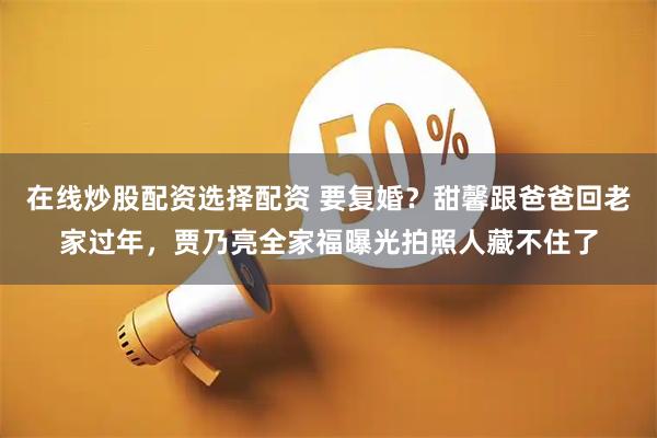 在线炒股配资选择配资 要复婚？甜馨跟爸爸回老家过年，贾乃亮全家福曝光拍照人藏不住了