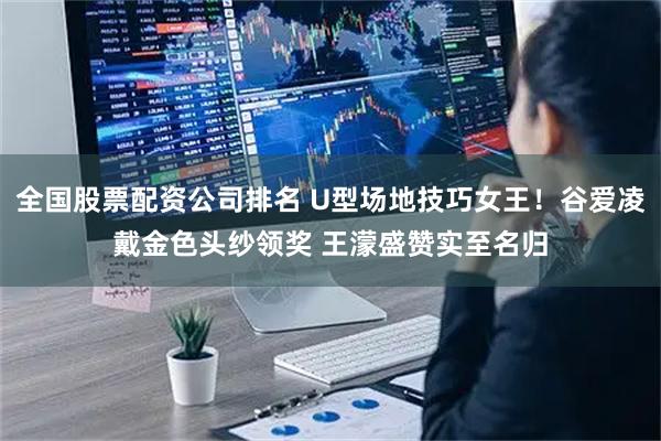 全国股票配资公司排名 U型场地技巧女王！谷爱凌戴金色头纱领奖 王濛盛赞实至名归