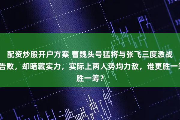 配资炒股开户方案 曹魏头号猛将与张飞三度激战皆告败，却暗藏实力，实际上两人势均力敌，谁更胜一筹？