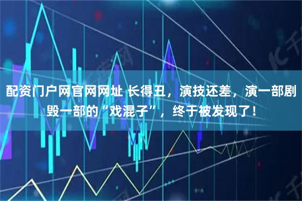 配资门户网官网网址 长得丑，演技还差，演一部剧毁一部的“戏混子”，终于被发现了！