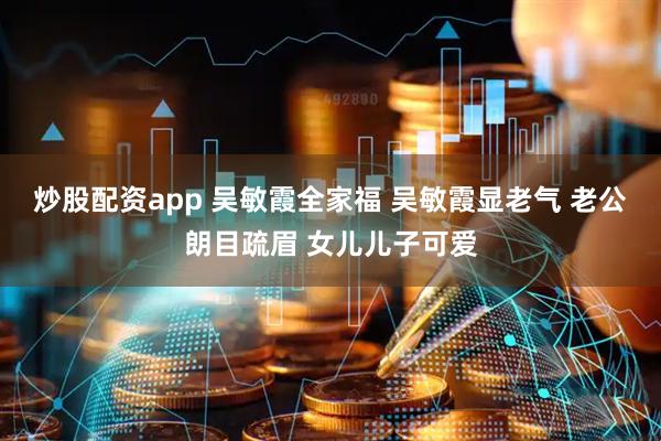 炒股配资app 吴敏霞全家福 吴敏霞显老气 老公朗目疏眉 女儿儿子可爱