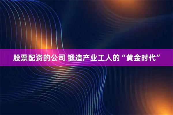 股票配资的公司 锻造产业工人的“黄金时代”