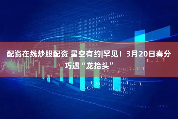 配资在线炒股配资 星空有约|罕见！3月20日春分巧遇“龙抬头”