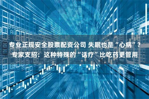 专业正规安全股票配资公司 失眠也是“心病”？专家支招：这种特殊的“话疗”比吃药更管用