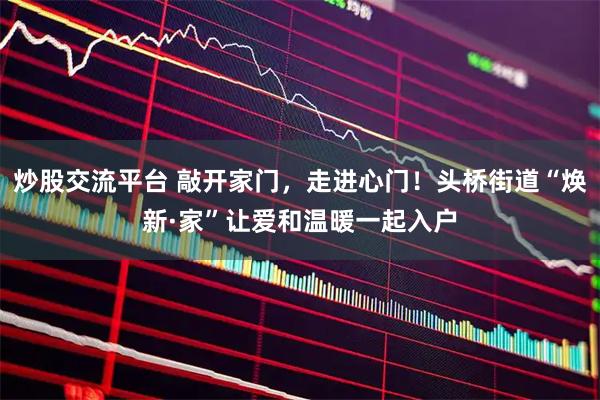 炒股交流平台 敲开家门，走进心门！头桥街道“焕新·家”让爱和温暖一起入户