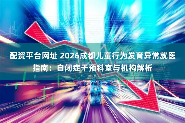 配资平台网址 2026成都儿童行为发育异常就医指南：自闭症干预科室与机构解析