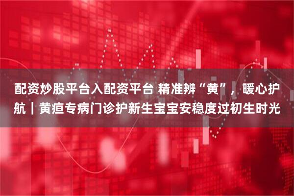 配资炒股平台入配资平台 精准辨“黄”，暖心护航｜黄疸专病门诊护新生宝宝安稳度过初生时光