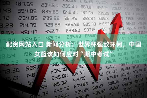 配资网站入口 新闻分析：世界杯强敌环伺，中国女篮该如何应对“期中考试”