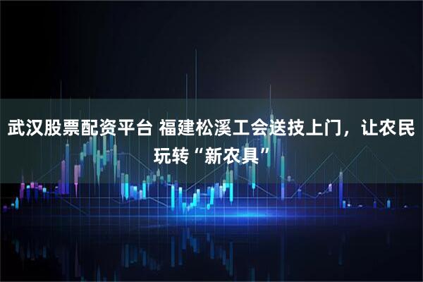 武汉股票配资平台 福建松溪工会送技上门，让农民玩转“新农具”