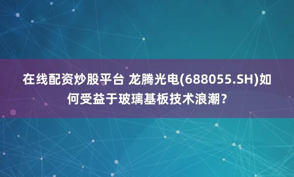 在线配资炒股平台 龙腾光电(688055.SH)如何受益于玻璃基板技术浪潮？