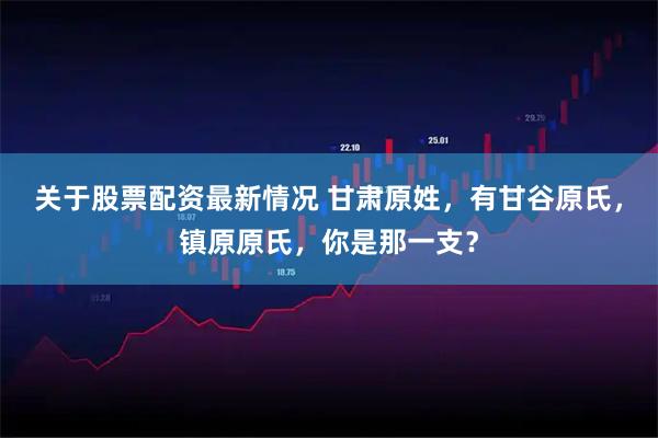 关于股票配资最新情况 甘肃原姓,有甘谷原氏,镇原原氏,你是那一支?