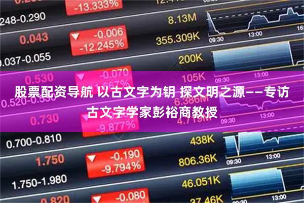 股票配资导航 以古文字为钥 探文明之源——专访古文字学家彭裕商教授