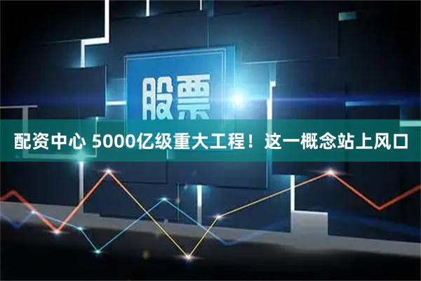 配资中心 5000亿级重大工程！这一概念站上风口