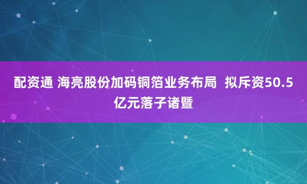 配资通 海亮股份加码铜箔业务布局  拟斥资50.5亿元落子诸暨